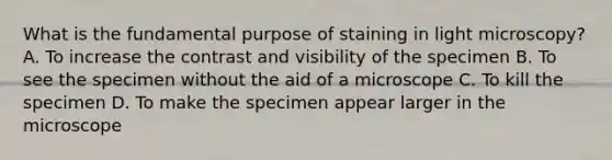 What is the fundamental purpose of staining in light microscopy? A. To increase the contrast and visibility of the specimen B. To see the specimen without the aid of a microscope C. To kill the specimen D. To make the specimen appear larger in the microscope