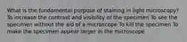 What is the fundamental purpose of staining in light microscopy? To increase the contrast and visibility of the specimen To see the specimen without the aid of a microscope To kill the specimen To make the specimen appear larger in the microscope