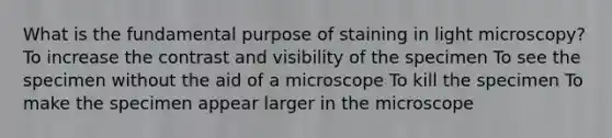 What is the fundamental purpose of staining in light microscopy? To increase the contrast and visibility of the specimen To see the specimen without the aid of a microscope To kill the specimen To make the specimen appear larger in the microscope