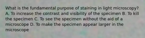 What is the fundamental purpose of staining in light microscopy? A. To increase the contrast and visibility of the specimen B. To kill the specimen C. To see the specimen without the aid of a microscope D. To make the specimen appear larger in the microscope