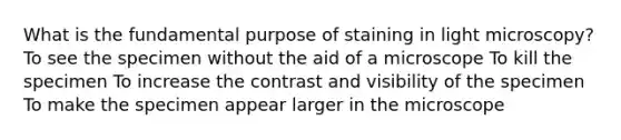 What is the fundamental purpose of staining in light microscopy? To see the specimen without the aid of a microscope To kill the specimen To increase the contrast and visibility of the specimen To make the specimen appear larger in the microscope