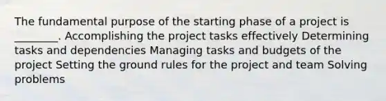 The fundamental purpose of the starting phase of a project is ________. Accomplishing the project tasks effectively Determining tasks and dependencies Managing tasks and budgets of the project Setting the ground rules for the project and team Solving problems