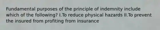 Fundamental purposes of the principle of indemnity include which of the following? I.To reduce physical hazards II.To prevent the insured from profiting from insurance