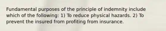 Fundamental purposes of the principle of indemnity include which of the following: 1) To reduce physical hazards. 2) To prevent the insured from profiting from insurance.