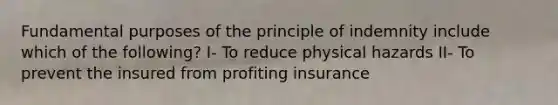 Fundamental purposes of the principle of indemnity include which of the following? I- To reduce physical hazards II- To prevent the insured from profiting insurance