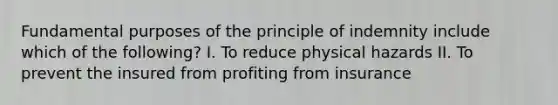 Fundamental purposes of the principle of indemnity include which of the following? I. To reduce physical hazards II. To prevent the insured from profiting from insurance