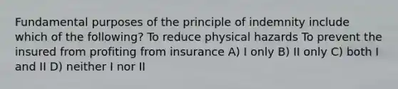 Fundamental purposes of the principle of indemnity include which of the following? To reduce physical hazards To prevent the insured from profiting from insurance A) I only B) II only C) both I and II D) neither I nor II