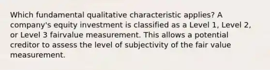 Which fundamental qualitative characteristic applies? A company's equity investment is classified as a Level 1, Level 2, or Level 3 fairvalue measurement. This allows a potential creditor to assess the level of subjectivity of the fair value measurement.