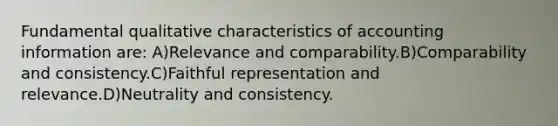 Fundamental qualitative characteristics of accounting information are: A)Relevance and comparability.B)Comparability and consistency.C)Faithful representation and relevance.D)Neutrality and consistency.