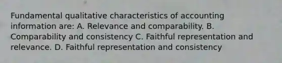 Fundamental qualitative characteristics of accounting information are: A. Relevance and comparability. B. Comparability and consistency C. Faithful representation and relevance. D. Faithful representation and consistency