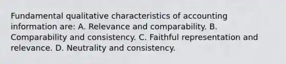 Fundamental qualitative characteristics of accounting information are: A. Relevance and comparability. B. Comparability and consistency. C. Faithful representation and relevance. D. Neutrality and consistency.