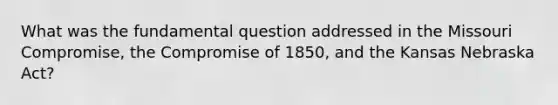 What was the fundamental question addressed in the Missouri Compromise, the Compromise of 1850, and the Kansas Nebraska Act?