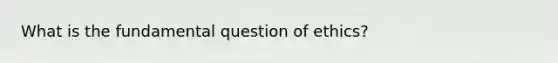 What is the fundamental question of ethics?