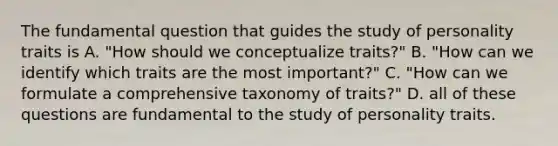 The fundamental question that guides the study of personality traits is A. "How should we conceptualize traits?" B. "How can we identify which traits are the most important?" C. "How can we formulate a comprehensive taxonomy of traits?" D. all of these questions are fundamental to the study of personality traits.