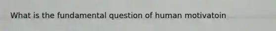 What is the fundamental question of human motivatoin