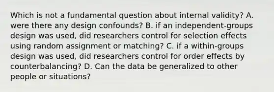 Which is not a fundamental question about internal validity? A. were there any design confounds? B. if an independent-groups design was used, did researchers control for selection effects using random assignment or matching? C. if a within-groups design was used, did researchers control for order effects by counterbalancing? D. Can the data be generalized to other people or situations?