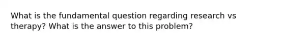 What is the fundamental question regarding research vs therapy? What is the answer to this problem?