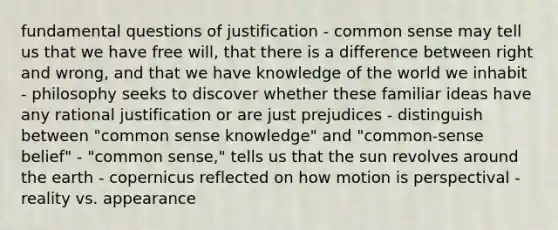 fundamental questions of justification - common sense may tell us that we have free will, that there is a difference between right and wrong, and that we have knowledge of the world we inhabit - philosophy seeks to discover whether these familiar ideas have any rational justification or are just prejudices - distinguish between "common sense knowledge" and "common-sense belief" - "common sense," tells us that the sun revolves around the earth - copernicus reflected on how motion is perspectival - reality vs. appearance