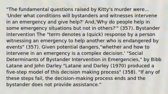 "The fundamental questions raised by Kitty's murder were... 'Under what conditions will bystanders and witnesses intervene in an emergency and give help?' And,'Why do people help in some emergency situations but not in others?'" (357). Bystander intervention The "term denotes a (quick) response by a person witnessing an emergency to help another who is endangered by events" (357). Given potential dangers,"whether and how to intervene in an emergency is a complex decision.' "Social Determinants of Bystander Intervention in Emergencies," by Bibb Latane and John Darley "Latane and Darley (1970) produced a five-step model of this decision making process" (358). "If any of these steps fail, the decision-making process ends and the bystander does not provide assistance."