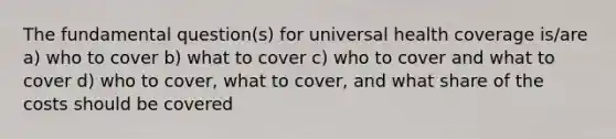 The fundamental question(s) for universal health coverage is/are a) who to cover b) what to cover c) who to cover and what to cover d) who to cover, what to cover, and what share of the costs should be covered