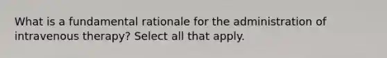 What is a fundamental rationale for the administration of intravenous therapy? Select all that apply.