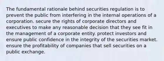 The fundamental rationale behind securities regulation is to prevent the public from interfering in the internal operations of a corporation. secure the rights of corporate directors and executives to make any reasonable decision that they see fit in the management of a corporate entity. protect investors and ensure public confidence in the integrity of the securities market. ensure the profitability of companies that sell securities on a public exchange.