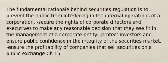 The fundamental rationale behind securities regulation is to -prevent the public from interfering in the internal operations of a corporation. -secure the rights of corporate directors and executives to make any reasonable decision that they see fit in the management of a corporate entity. -protect investors and ensure public confidence in the integrity of the securities market. -ensure the profitability of companies that sell securities on a public exchange Ch 16