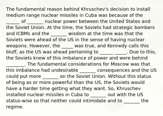 The fundamental reason behind Khruschev's decision to install medium range nuclear missiles in Cuba was because of the ______ of _______ nuclear power between the United States and the Soviet Union. At the time, the Soviets had strategic bombers and ICBMs and the _______ wisdom at the time was that the Soviets were ahead of the US in the sense of having nuclear weapons. However, the _____ was true, and Kennedy calls this bluff, as the US was ahead pertaining to ______ _____. Due to this, the Soviets knew of this imbalance of power and were behind ________. The fundamental considerations for Moscow was that this imbalance had undesirable _______ consequences and the US could put more _______ on the Soviet Union. Without this status of being as or more powerful than the US, the Soviets would have a harder time getting what they want. So, Khruschev installed nuclear missiles in Cuba to _______ out with the US status-wise so that neither could intimidate and to _______ the regime.