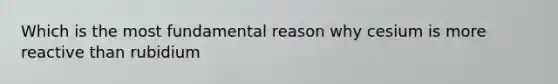 Which is the most fundamental reason why cesium is more reactive than rubidium