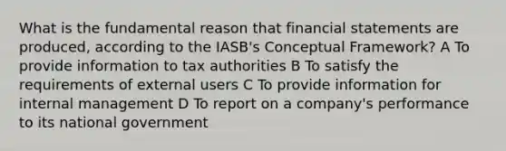 What is the fundamental reason that financial statements are produced, according to the IASB's Conceptual Framework? A To provide information to tax authorities B To satisfy the requirements of external users C To provide information for internal management D To report on a company's performance to its national government