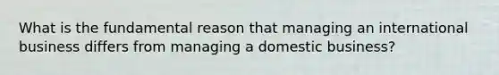 What is the fundamental reason that managing an international business differs from managing a domestic business?