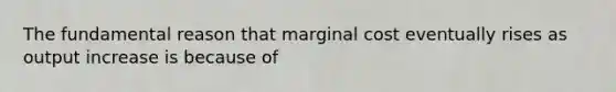 The fundamental reason that marginal cost eventually rises as output increase is because of