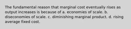 The fundamental reason that marginal cost eventually rises as output increases is because of a. economies of scale. b. diseconomies of scale. c. diminishing marginal product. d. rising average fixed cost.