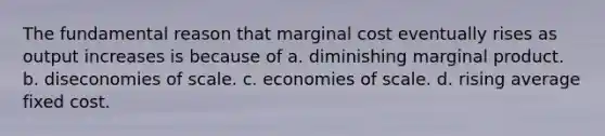 The fundamental reason that marginal cost eventually rises as output increases is because of a. diminishing marginal product. b. diseconomies of scale. c. economies of scale. d. rising average fixed cost.