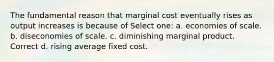 The fundamental reason that marginal cost eventually rises as output increases is because of Select one: a. economies of scale. b. diseconomies of scale. c. diminishing marginal product. Correct d. rising average fixed cost.