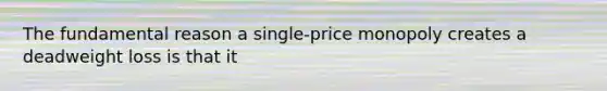 The fundamental reason a single-price monopoly creates a deadweight loss is that it