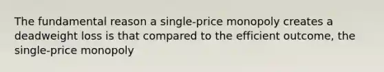 The fundamental reason a single-price monopoly creates a deadweight loss is that compared to the efficient outcome, the single-price monopoly