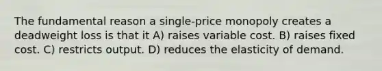 The fundamental reason a single-price monopoly creates a deadweight loss is that it A) raises variable cost. B) raises fixed cost. C) restricts output. D) reduces the elasticity of demand.