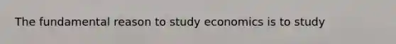 The fundamental reason to study economics is to study