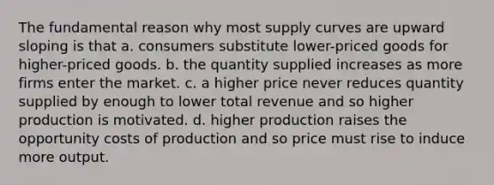 The fundamental reason why most supply curves are upward sloping is that a. consumers substitute lower-priced goods for higher-priced goods. b. the quantity supplied increases as more firms enter the market. c. a higher price never reduces quantity supplied by enough to lower total revenue and so higher production is motivated. d. higher production raises the opportunity costs of production and so price must rise to induce more output.