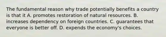 The fundamental reason why trade potentially benefits a country is that it A. promotes restoration of natural resources. B. increases dependency on foreign countries. C. guarantees that everyone is better off. D. expends the economy's choices.