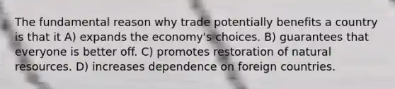 The fundamental reason why trade potentially benefits a country is that it A) expands the economy's choices. B) guarantees that everyone is better off. C) promotes restoration of <a href='https://www.questionai.com/knowledge/k6l1d2KrZr-natural-resources' class='anchor-knowledge'>natural resources</a>. D) increases dependence on foreign countries.