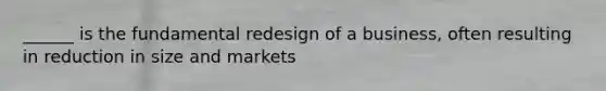 ______ is the fundamental redesign of a business, often resulting in reduction in size and markets