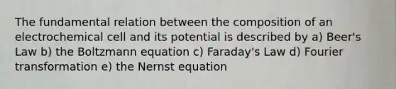 The fundamental relation between the composition of an electrochemical cell and its potential is described by a) Beer's Law b) the Boltzmann equation c) Faraday's Law d) Fourier transformation e) the Nernst equation