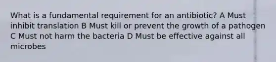 What is a fundamental requirement for an antibiotic? A Must inhibit translation B Must kill or prevent the growth of a pathogen C Must not harm the bacteria D Must be effective against all microbes