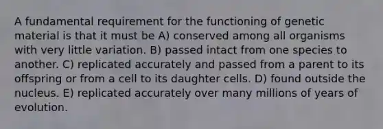 A fundamental requirement for the functioning of genetic material is that it must be A) conserved among all organisms with very little variation. B) passed intact from one species to another. C) replicated accurately and passed from a parent to its offspring or from a cell to its daughter cells. D) found outside the nucleus. E) replicated accurately over many millions of years of evolution.