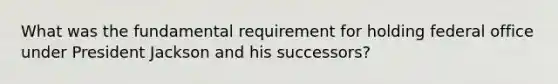 What was the fundamental requirement for holding federal office under President Jackson and his successors?