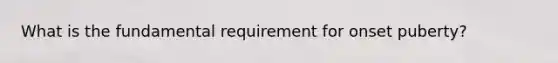 What is the fundamental requirement for onset puberty?