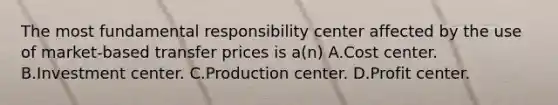 The most fundamental responsibility center affected by the use of market-based transfer prices is a(n) A.Cost center. B.Investment center. C.Production center. D.Profit center.