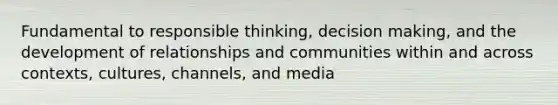 Fundamental to responsible thinking, decision making, and the development of relationships and communities within and across contexts, cultures, channels, and media